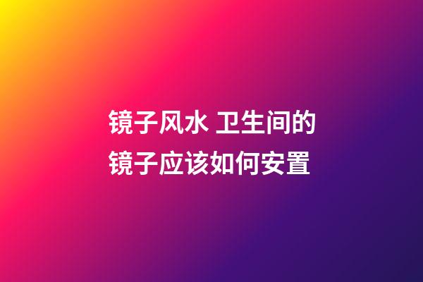镜子风水 卫生间的镜子应该如何安置